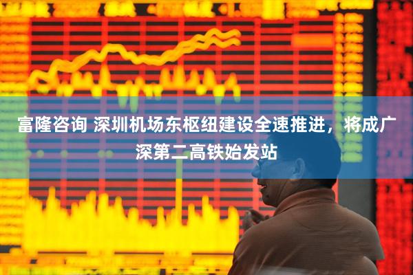 富隆咨询 深圳机场东枢纽建设全速推进，将成广深第二高铁始发站