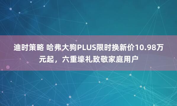迪时策略 哈弗大狗PLUS限时换新价10.98万元起，六重壕礼致敬家庭用户