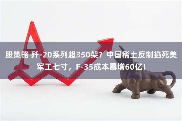 股策略 歼-20系列超350架？中国稀土反制掐死美军工七寸，F-35成本暴增60亿！