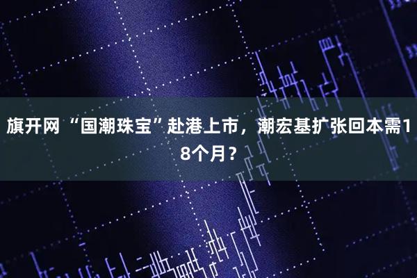 旗开网 “国潮珠宝”赴港上市，潮宏基扩张回本需18个月？