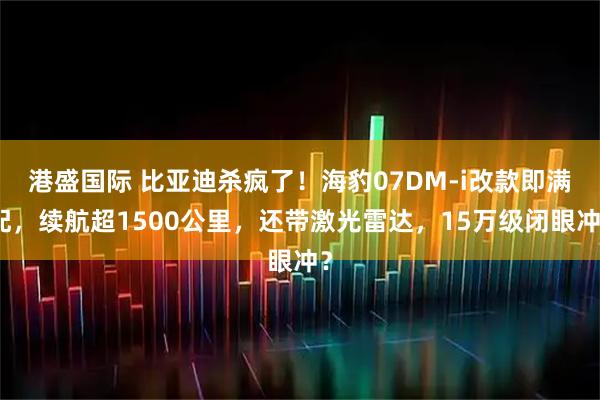 港盛国际 比亚迪杀疯了！海豹07DM-i改款即满配，续航超1500公里，还带激光雷达，15万级闭眼冲？