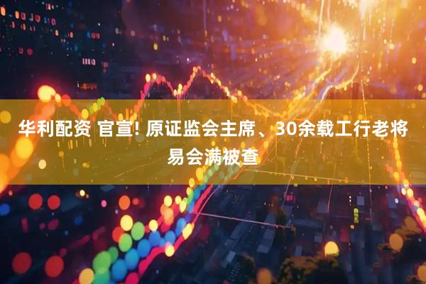 华利配资 官宣! 原证监会主席、30余载工行老将易会满被查
