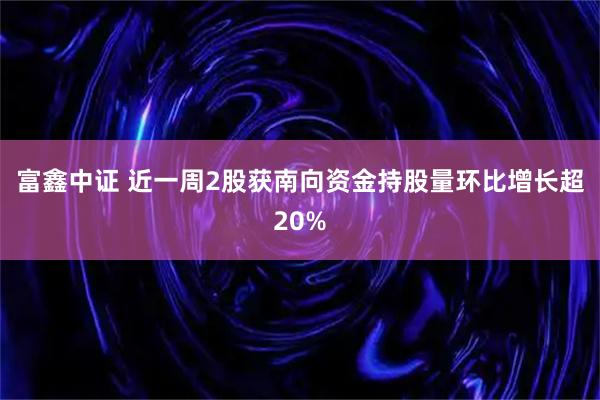 富鑫中证 近一周2股获南向资金持股量环比增长超20%