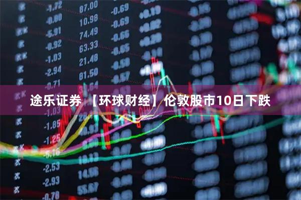 途乐证券 【环球财经】伦敦股市10日下跌