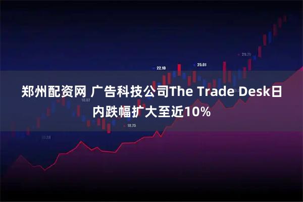 郑州配资网 广告科技公司The Trade Desk日内跌幅扩大至近10%