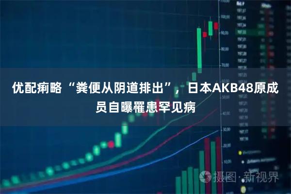 优配痢略 “粪便从阴道排出”，日本AKB48原成员自曝罹患罕见病