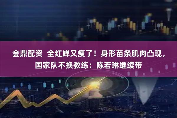 金鼎配资  全红婵又瘦了！身形苗条肌肉凸现，国家队不换教练：陈若琳继续带
