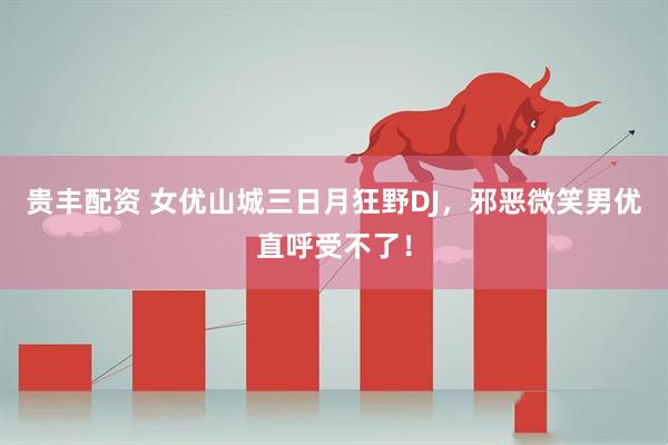 贵丰配资 女优山城三日月狂野DJ，邪恶微笑男优直呼受不了！
