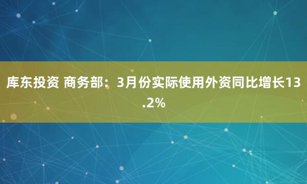 库东投资 商务部：3月份实际使用外资同比增长13.2%