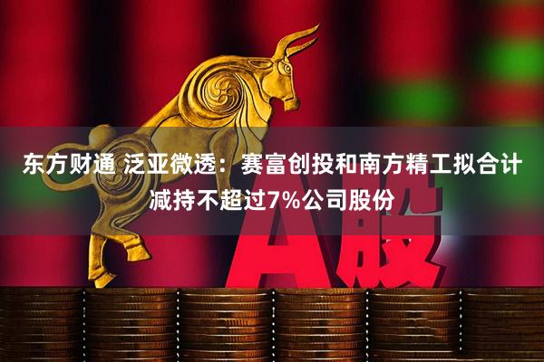 东方财通 泛亚微透：赛富创投和南方精工拟合计减持不超过7%公司股份