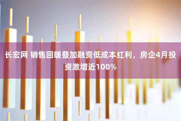 长宏网 销售回暖叠加融资低成本红利，房企4月投资激增近100%