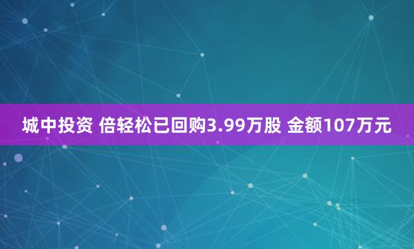 城中投资 倍轻松已回购3.99万股 金额107万元