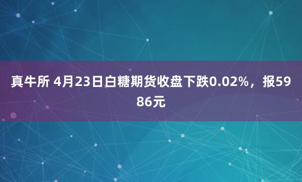 真牛所 4月23日白糖期货收盘下跌0.02%，报5986元