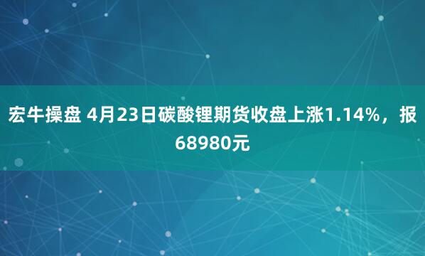 宏牛操盘 4月23日碳酸锂期货收盘上涨1.14%，报68980元