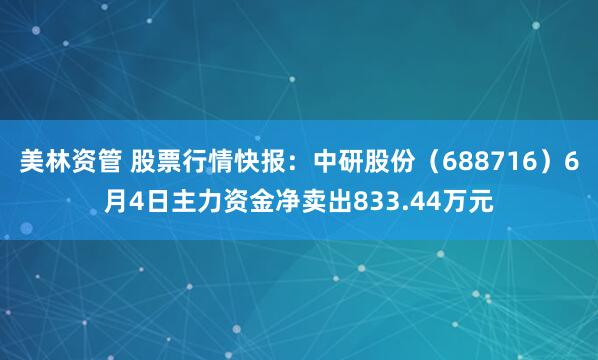 美林资管 股票行情快报：中研股份（688716）6月4日主力资金净卖出833.44万元