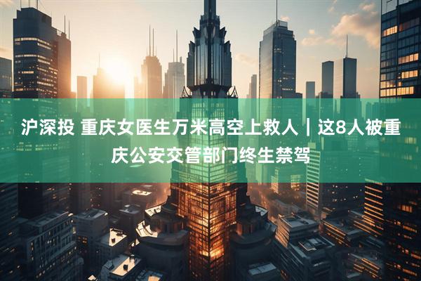 沪深投 重庆女医生万米高空上救人｜这8人被重庆公安交管部门终生禁驾