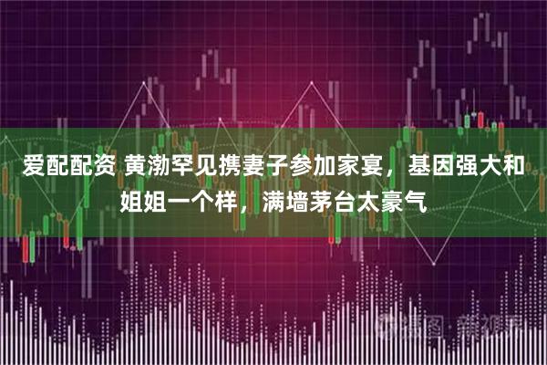 爱配配资 黄渤罕见携妻子参加家宴，基因强大和姐姐一个样，满墙茅台太豪气