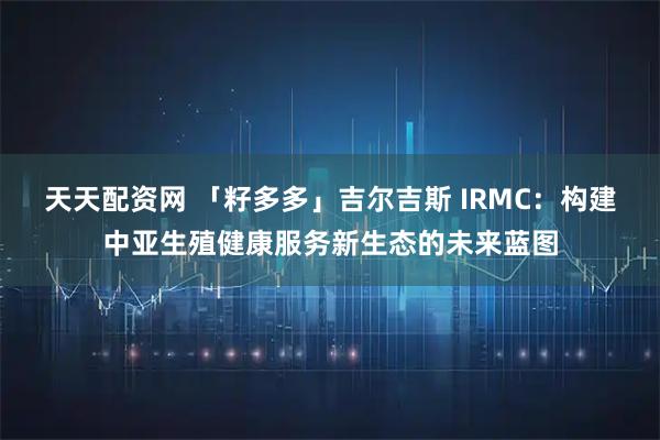 天天配资网 「籽多多」吉尔吉斯 IRMC：构建中亚生殖健康服务新生态的未来蓝图