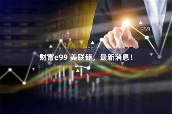 财富e99 美联储，最新消息！