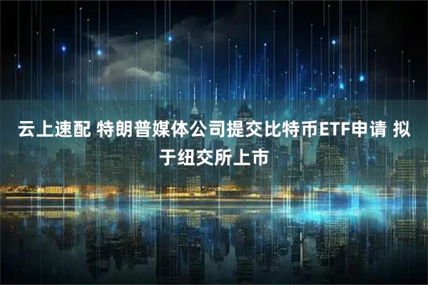 云上速配 特朗普媒体公司提交比特币ETF申请 拟于纽交所上市