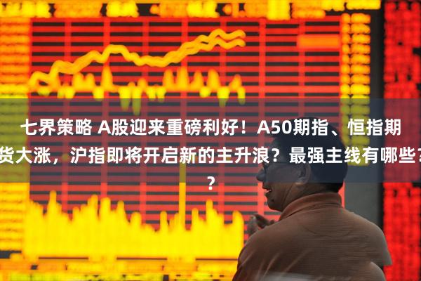七界策略 A股迎来重磅利好！A50期指、恒指期货大涨，沪指即将开启新的主升浪？最强主线有哪些？