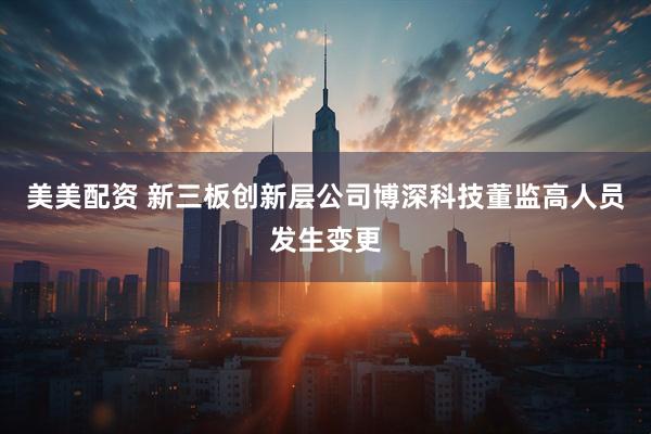 美美配资 新三板创新层公司博深科技董监高人员发生变更