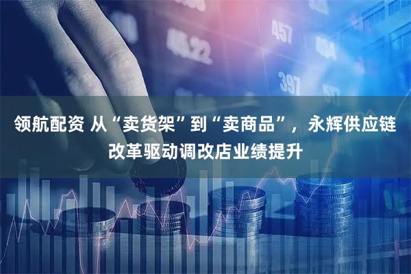领航配资 从“卖货架”到“卖商品”,永辉供应链改革驱动调改店业绩提升