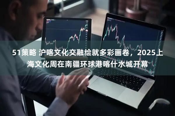 51策略 沪喀文化交融绘就多彩画卷，2025上海文化周在南疆环球港喀什水城开幕