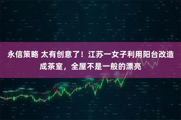 永信策略 太有创意了！江苏一女子利用阳台改造成茶室，全屋不是一般的漂亮