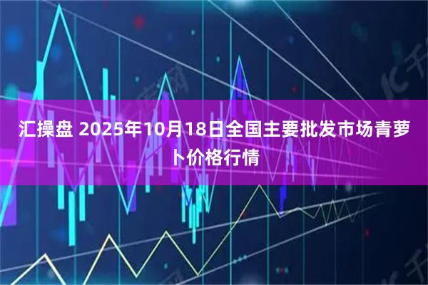 汇操盘 2025年10月18日全国主要批发市场青萝卜价格行情