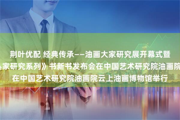 荆叶优配 经典传承——油画大家研究展开幕式暨《经典传承·油画大丛家研究系列》书新书发布会在中国艺术研究院油画院云上油画博物馆举行