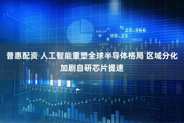 普惠配资 人工智能重塑全球半导体格局 区域分化加剧自研芯片提速