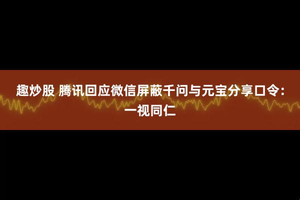 趣炒股 腾讯回应微信屏蔽千问与元宝分享口令：一视同仁