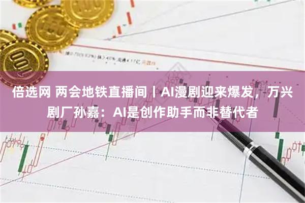 倍选网 两会地铁直播间丨AI漫剧迎来爆发，万兴剧厂孙嘉：AI是创作助手而非替代者