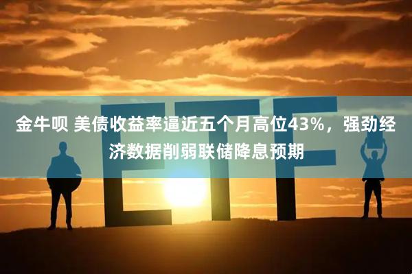 金牛呗 美债收益率逼近五个月高位43%，强劲经济数据削弱联储降息预期
