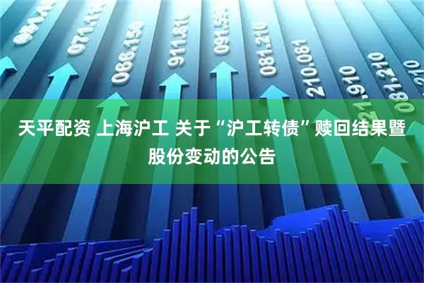 天平配资 上海沪工 关于“沪工转债”赎回结果暨股份变动的公告
