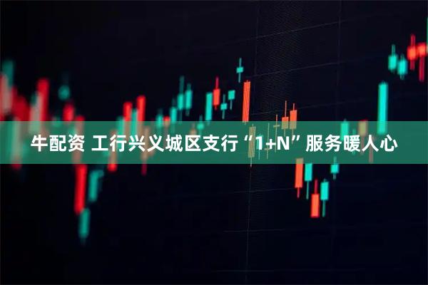 牛配资 工行兴义城区支行“1+N”服务暖人心