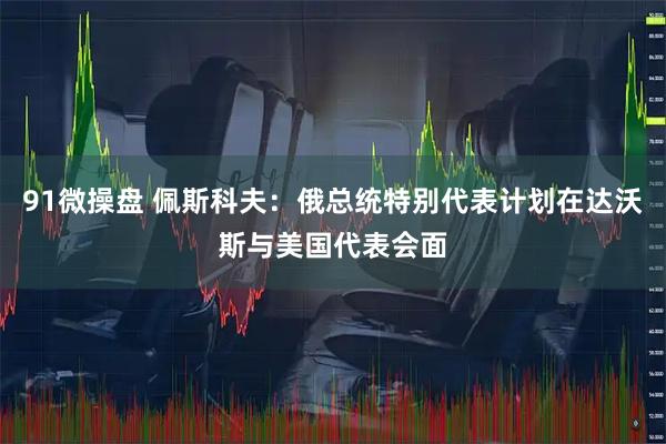 91微操盘 佩斯科夫：俄总统特别代表计划在达沃斯与美国代表会面