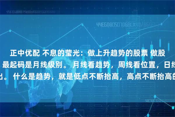 正中优配 不息的莹光：做上升趋势的股票 做股票一定从大级别看起，最起码是月线级别。 月线看趋势，周线看位置，日线看进出。 什么是趋势，就是低点不断抬高，高点不断抬高的过程，它代表着方向。千万不能