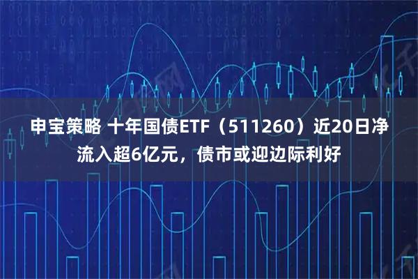 申宝策略 十年国债ETF（511260）近20日净流入超6亿元，债市或迎边际利好