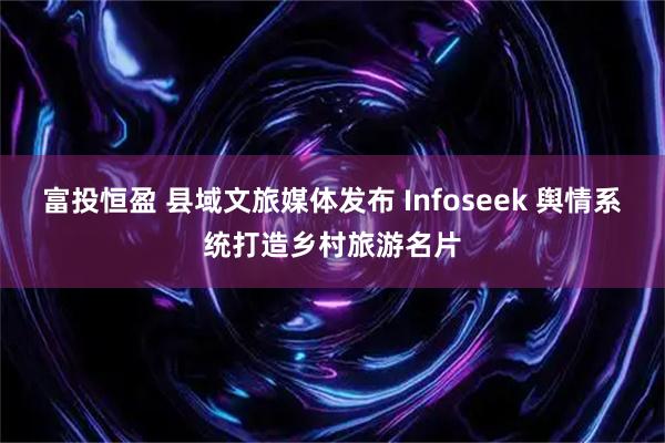 富投恒盈 县域文旅媒体发布 Infoseek 舆情系统打造乡村旅游名片
