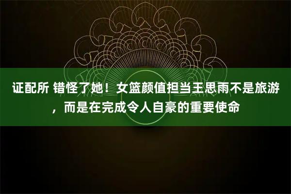 证配所 错怪了她！女篮颜值担当王思雨不是旅游，而是在完成令人自豪的重要使命