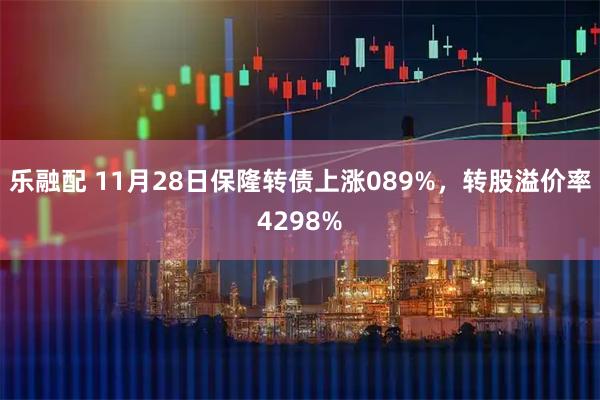 乐融配 11月28日保隆转债上涨089%，转股溢价率4298%