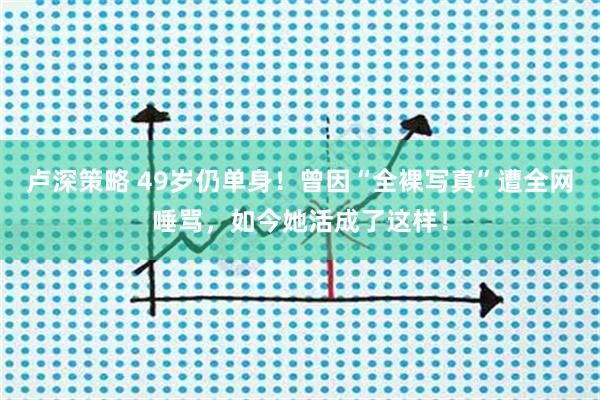 卢深策略 49岁仍单身！曾因“全裸写真”遭全网唾骂，如今她活成了这样！