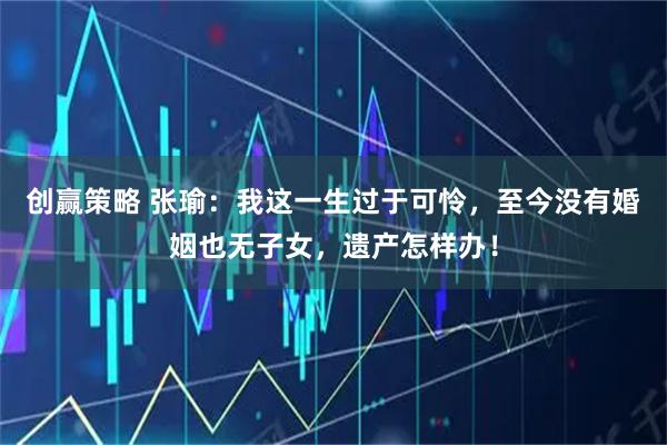 创赢策略 张瑜：我这一生过于可怜，至今没有婚姻也无子女，遗产怎样办！