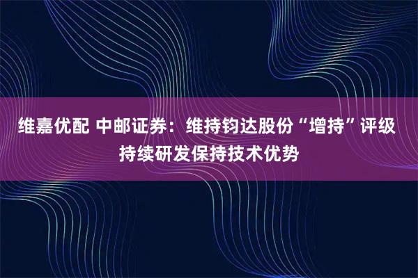 维嘉优配 中邮证券：维持钧达股份“增持”评级 持续研发保持技术优势