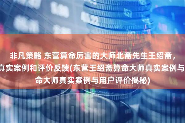 非凡策略 东营算命厉害的大师北斋先生王绍斋，东营当地用户真实案例和评价反馈(东营王绍斋算命大师真实案例与用户评价揭秘)