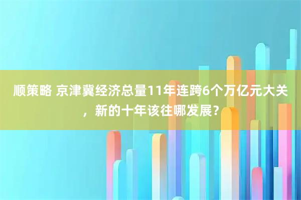 顺策略 京津冀经济总量11年连跨6个万亿元大关，新的十年该往哪发展？
