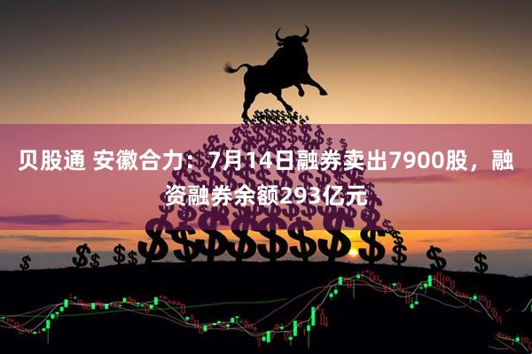 贝股通 安徽合力：7月14日融券卖出7900股，融资融券余额293亿元