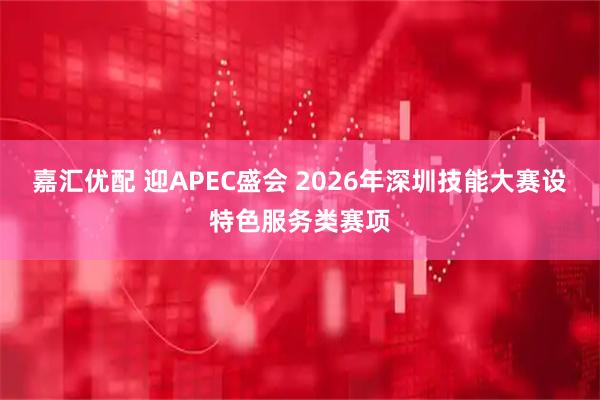 嘉汇优配 迎APEC盛会 2026年深圳技能大赛设特色服务类赛项